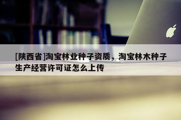 [陕西省]淘宝林业种子资质，淘宝林木种子生产经营许可证怎么上传