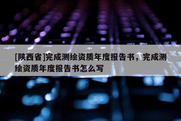 [陕西省]完成测绘资质年度报告书，完成测绘资质年度报告书怎么写