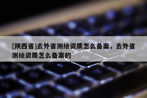 [陕西省]去外省测绘资质怎么备案，去外省测绘资质怎么备案的