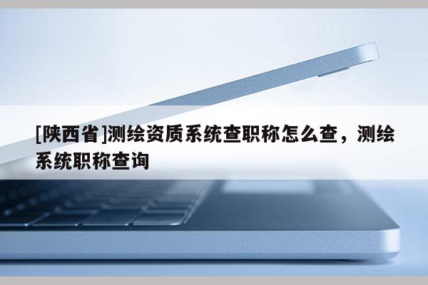 [陕西省]测绘资质系统查职称怎么查，测绘系统职称查询