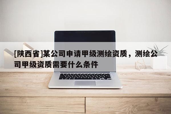 [陕西省]某公司申请甲级测绘资质，测绘公司甲级资质需要什么条件