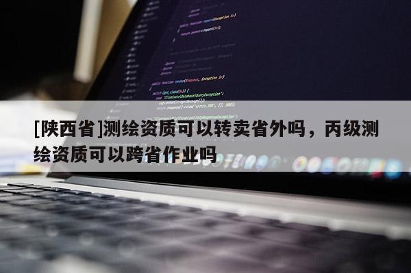 [陕西省]测绘资质可以转卖省外吗，丙级测绘资质可以跨省作业吗
