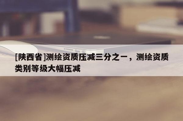 [陕西省]测绘资质压减三分之一，测绘资质类别等级大幅压减