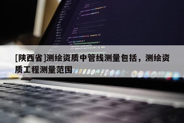 [陕西省]测绘资质中管线测量包括，测绘资质工程测量范围