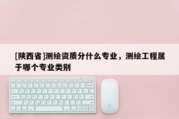[陕西省]测绘资质分什么专业，测绘工程属于哪个专业类别