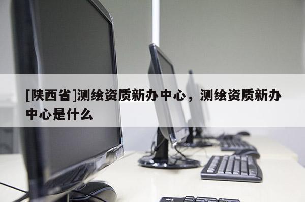 [陕西省]测绘资质新办中心，测绘资质新办中心是什么