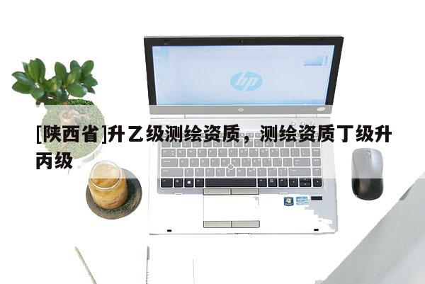 [陕西省]升乙级测绘资质，测绘资质丁级升丙级