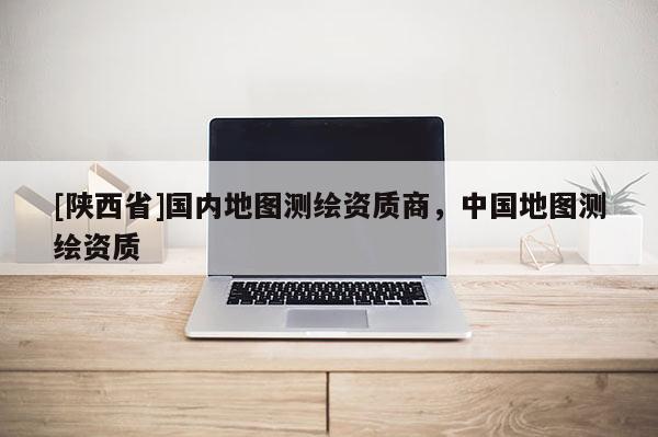 [陕西省]国内地图测绘资质商，中国地图测绘资质