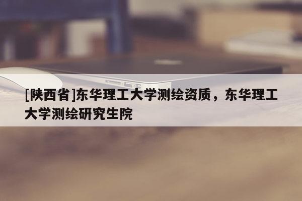 [陕西省]东华理工大学测绘资质，东华理工大学测绘研究生院