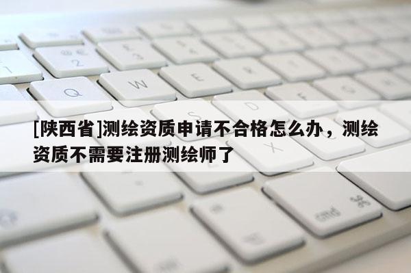 [陕西省]测绘资质申请不合格怎么办，测绘资质不需要注册测绘师了