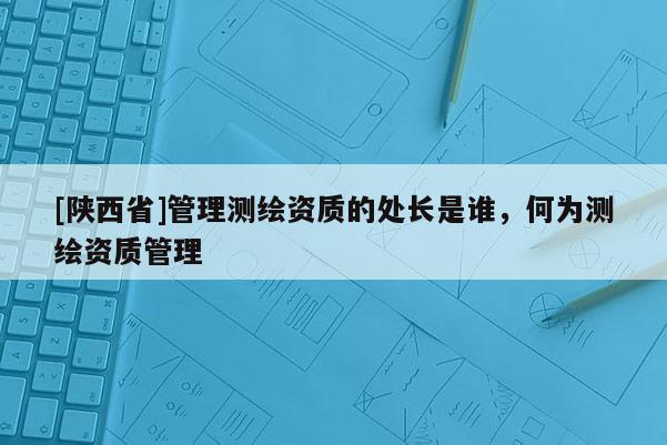 [陕西省]管理测绘资质的处长是谁，何为测绘资质管理