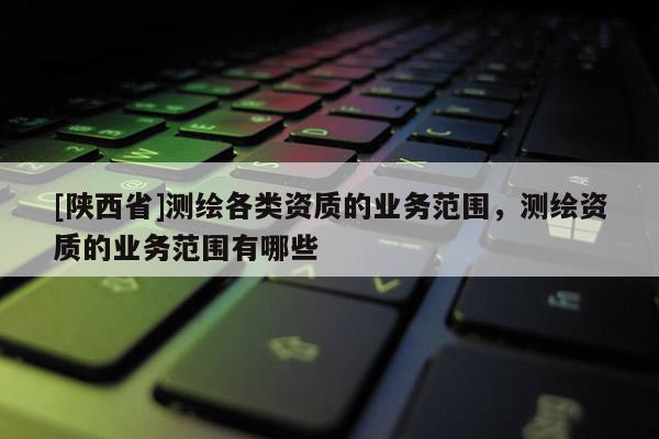 [陕西省]测绘各类资质的业务范围，测绘资质的业务范围有哪些