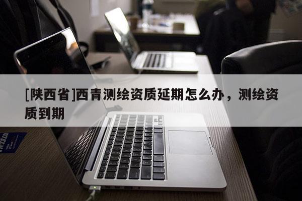 [陕西省]西青测绘资质延期怎么办，测绘资质到期
