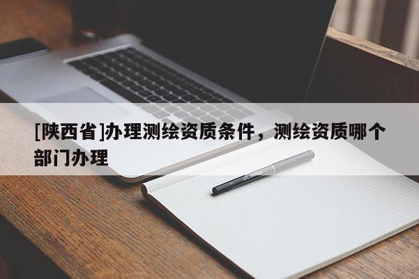 [陕西省]办理测绘资质条件，测绘资质哪个部门办理