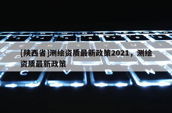 [陕西省]测绘资质最新政策2021，测绘资质最新政策