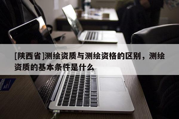 [陕西省]测绘资质与测绘资格的区别，测绘资质的基本条件是什么