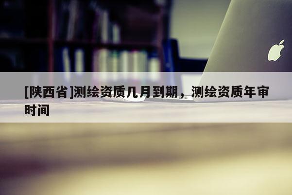 [陕西省]测绘资质几月到期，测绘资质年审时间