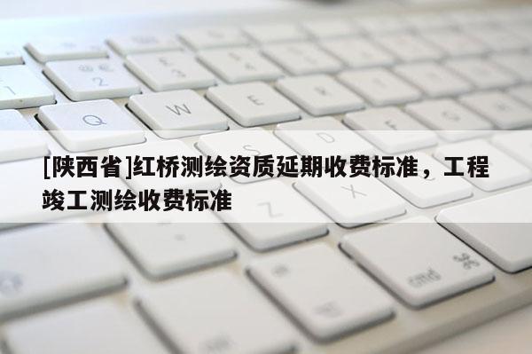 [陕西省]红桥测绘资质延期收费标准，工程竣工测绘收费标准