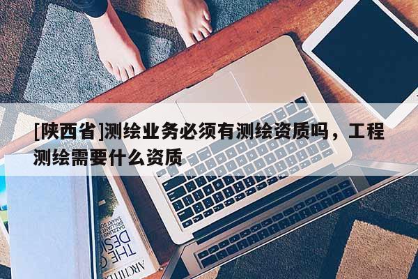 [陕西省]测绘业务必须有测绘资质吗，工程测绘需要什么资质