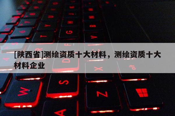[陕西省]测绘资质十大材料，测绘资质十大材料企业