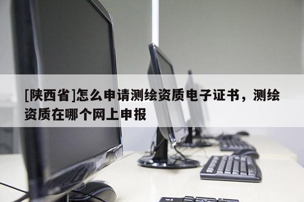 [陕西省]怎么申请测绘资质电子证书，测绘资质在哪个网上申报