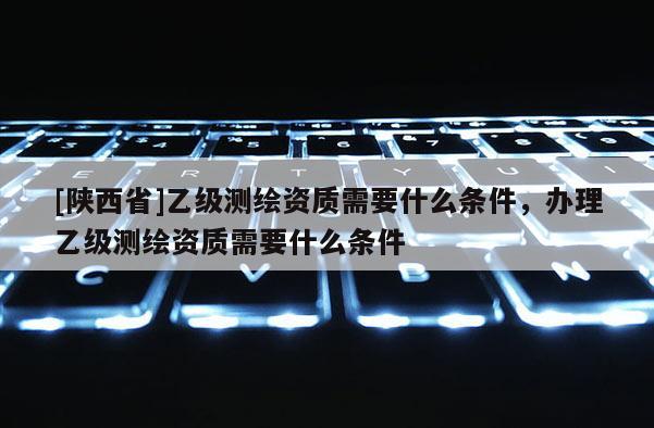 [陕西省]乙级测绘资质需要什么条件，办理乙级测绘资质需要什么条件