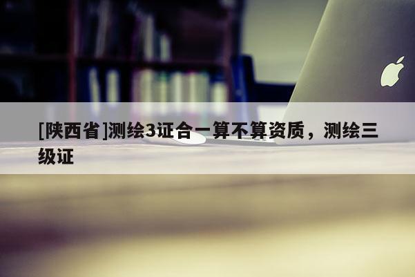 [陕西省]测绘3证合一算不算资质，测绘三级证