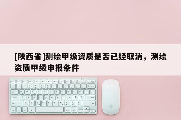 [陕西省]测绘甲级资质是否已经取消，测绘资质甲级申报条件