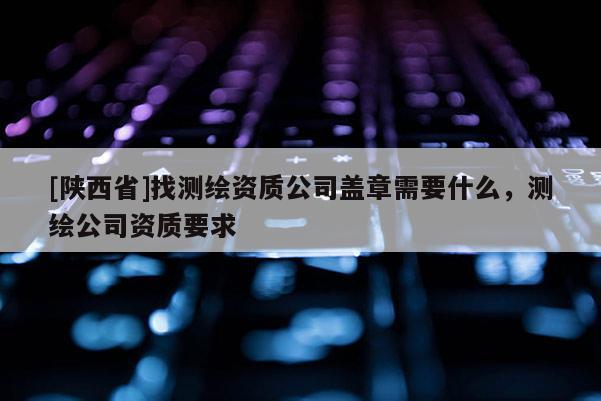 [陕西省]找测绘资质公司盖章需要什么，测绘公司资质要求