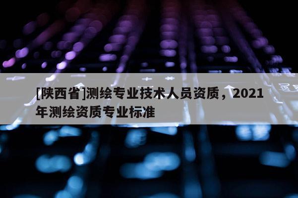 [陕西省]测绘专业技术人员资质，2021年测绘资质专业标准