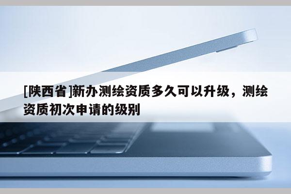 [陕西省]新办测绘资质多久可以升级，测绘资质初次申请的级别