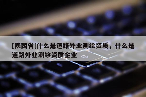 [陕西省]什么是道路外业测绘资质，什么是道路外业测绘资质企业