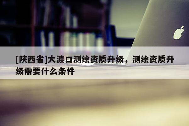 [陕西省]大渡口测绘资质升级，测绘资质升级需要什么条件