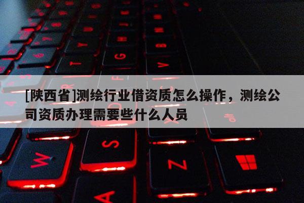 [陕西省]测绘行业借资质怎么操作，测绘公司资质办理需要些什么人员