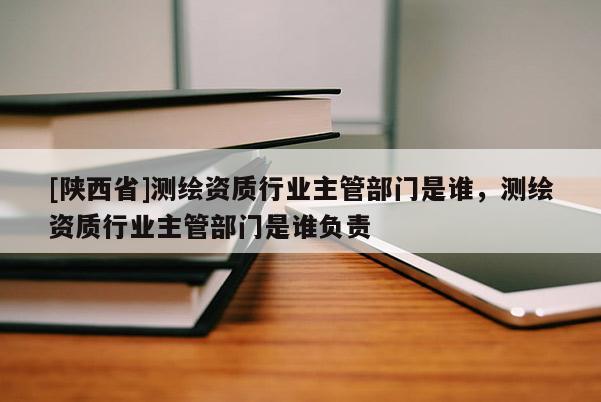 [陕西省]测绘资质行业主管部门是谁，测绘资质行业主管部门是谁负责