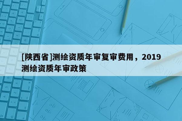 [陕西省]测绘资质年审复审费用，2019测绘资质年审政策