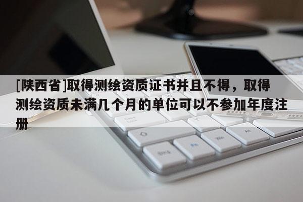 [陕西省]取得测绘资质证书并且不得，取得测绘资质未满几个月的单位可以不参加年度注册