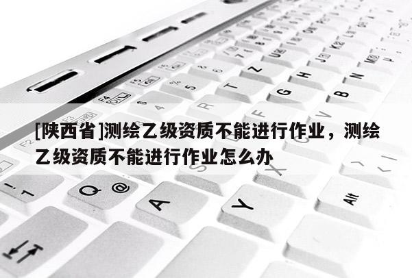 [陕西省]测绘乙级资质不能进行作业，测绘乙级资质不能进行作业怎么办