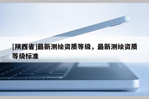 [陕西省]最新测绘资质等级，最新测绘资质等级标准