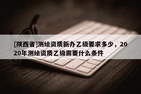 [陕西省]测绘资质新办乙级要求多少，2020年测绘资质乙级需要什么条件