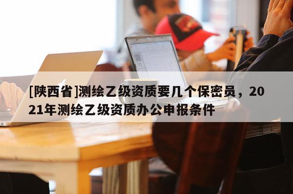 [陕西省]测绘乙级资质要几个保密员，2021年测绘乙级资质办公申报条件