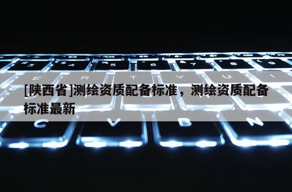 [陕西省]测绘资质配备标准，测绘资质配备标准最新