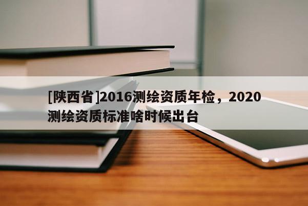 [陕西省]2016测绘资质年检，2020测绘资质标准啥时候出台