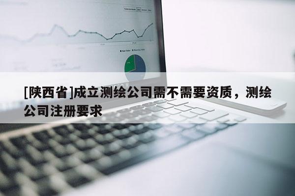 [陕西省]成立测绘公司需不需要资质，测绘公司注册要求