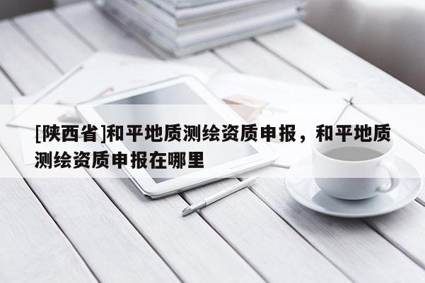 [陕西省]和平地质测绘资质申报，和平地质测绘资质申报在哪里