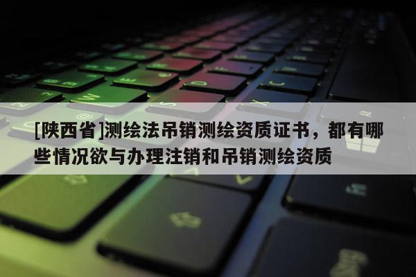 [陕西省]测绘法吊销测绘资质证书，都有哪些情况欲与办理注销和吊销测绘资质