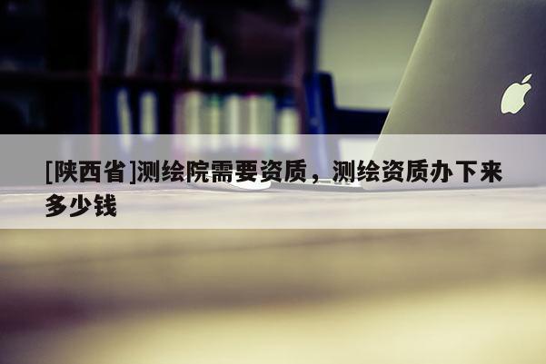 [陕西省]测绘院需要资质，测绘资质办下来多少钱