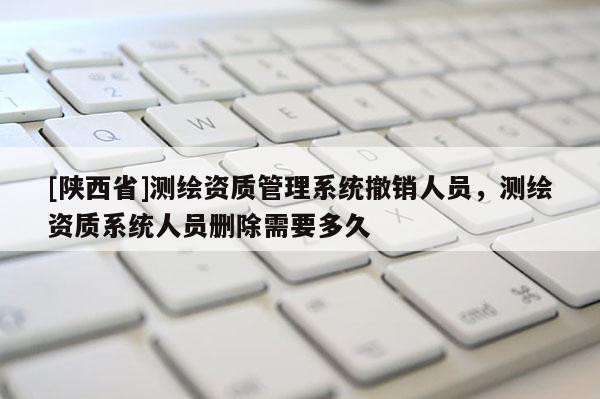 [陕西省]测绘资质管理系统撤销人员，测绘资质系统人员删除需要多久