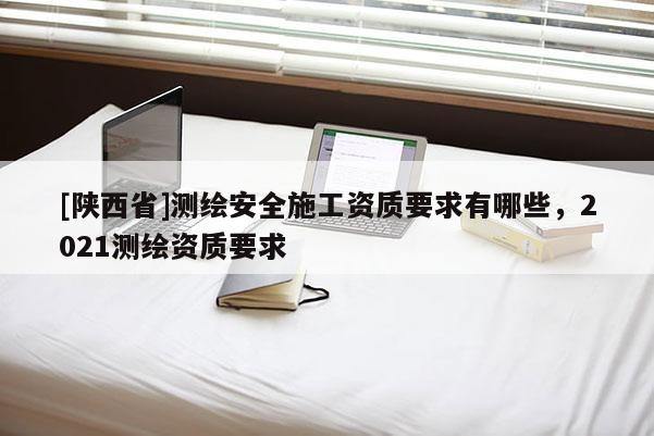 [陕西省]测绘安全施工资质要求有哪些，2021测绘资质要求