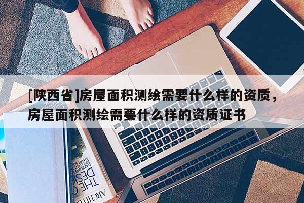 [陕西省]房屋面积测绘需要什么样的资质，房屋面积测绘需要什么样的资质证书